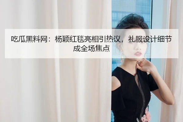 吃瓜黑料网：杨颖红毯亮相引热议，礼服设计细节成全场焦点
